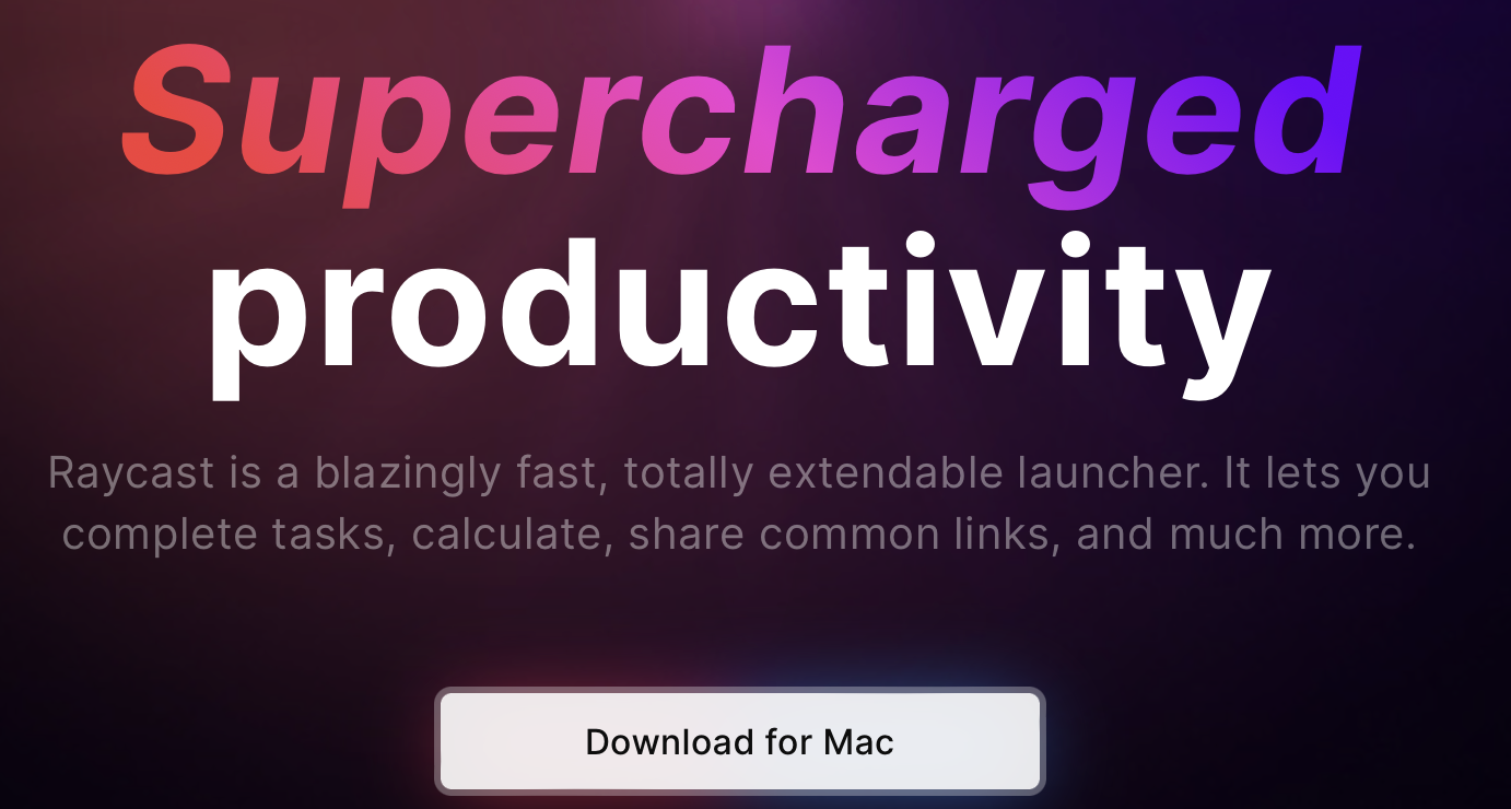 Supercharged
productivity
Raycast is a blazingly fast, totally extendable launcher. It lets you
complete tasks, calculate, share common links, and much more.
Download for Mac