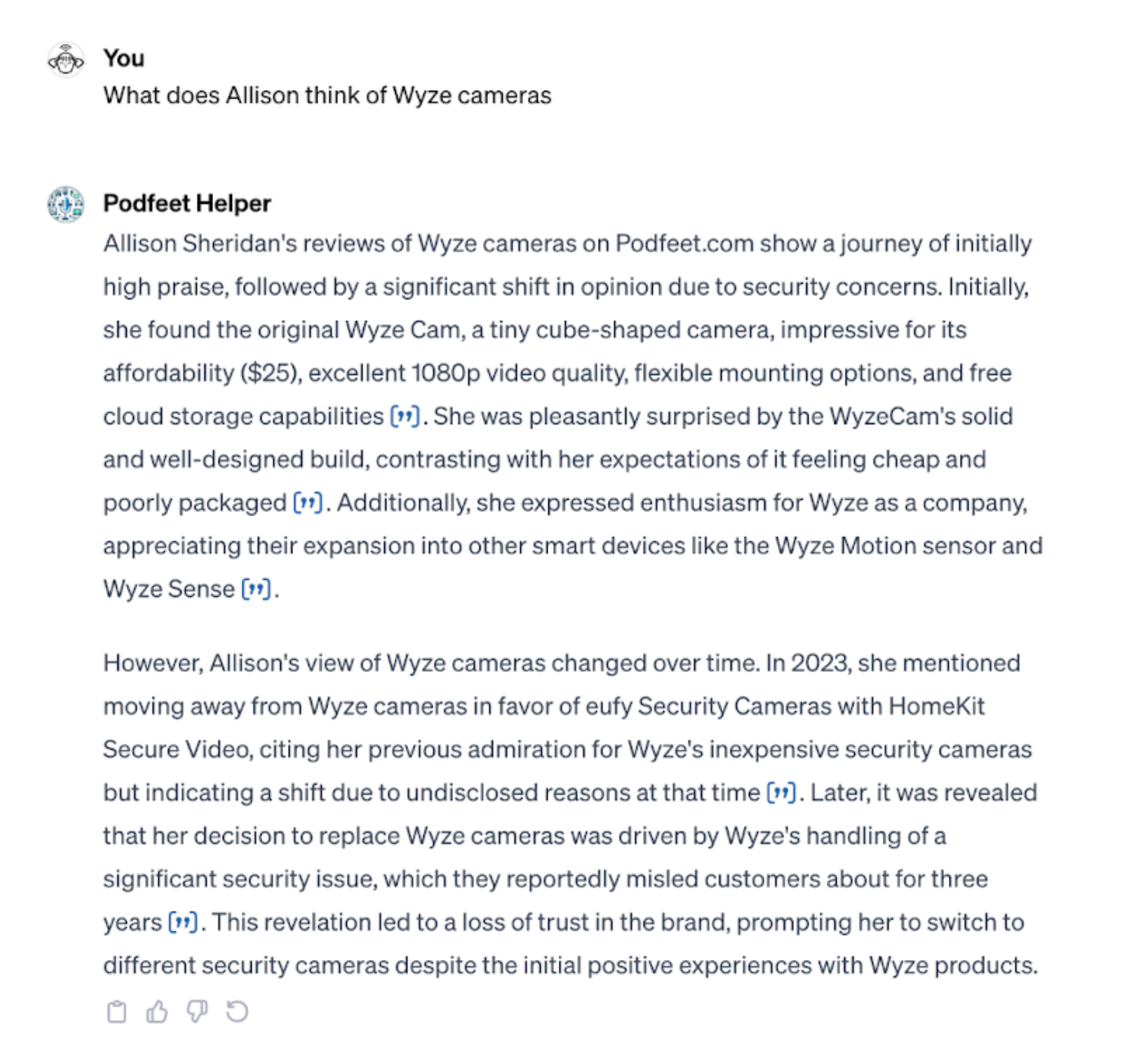 You What does Allison think of Wyze cameras Podfeet Helper Allison Sheridan's reviews of Wyze cameras on Podfeet.com show a journey of initially high praise, followed by a significant shift in opinion due to security concerns. Initially, she found the original Wyze Cam, a tiny cube-shaped camera, impressive for its affordability ($25), excellent 1080p video quality, flexible mounting options, and free cloud storage capabilities (?). She was pleasantly surprised by the WyzeCam's solid and well-designed build, contrasting with her expectations of it feeling cheap and poorly packaged (*). Additionally, she expressed enthusiasm for Wyze as a company, appreciating their expansion into other smart devices like the Wyze Motion sensor and Wyze Sense (•). However, Allison's view of Wyze cameras changed over time. In 2023, she mentioned moving away from Wyze cameras in favor of eufy Security Cameras with HomeKit Secure Video, citing her previous admiration for Wyze's inexpensive security cameras but indicating a shift due to undisclosed reasons at that time (»). Later, it was revealed that her decision to replace Wyze cameras was driven by Wyze's handling of a significant security issue, which they reportedly misled customers about for three years ("). This revelation led to a loss of trust in the brand, prompting her to switch to different security cameras despite the initial positive experiences with Wyze products.